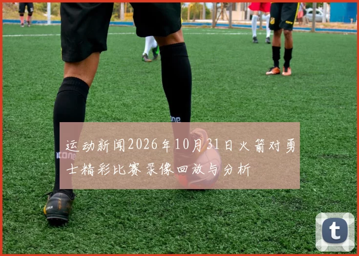 运动新闻2026年10月31日火箭对勇士精彩比赛录像回放与分析