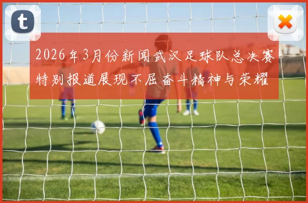 2026年3月份新闻武汉足球队总决赛特别报道展现不屈奋斗精神与荣耀追求之路