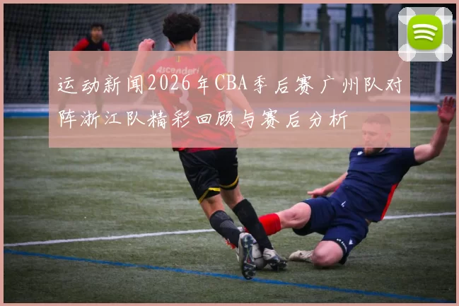 运动新闻2026年CBA季后赛广州队对阵浙江队精彩回顾与赛后分析