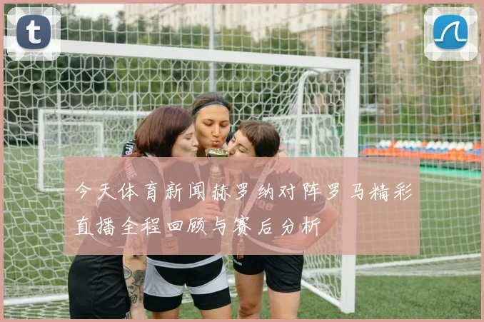 今天体育新闻赫罗纳对阵罗马精彩直播全程回顾与赛后分析