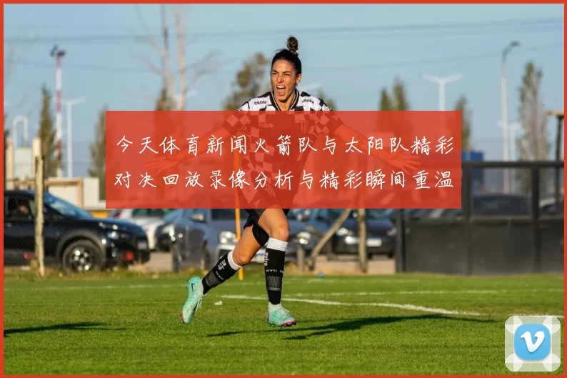 今天体育新闻火箭队与太阳队精彩对决回放录像分析与精彩瞬间重温