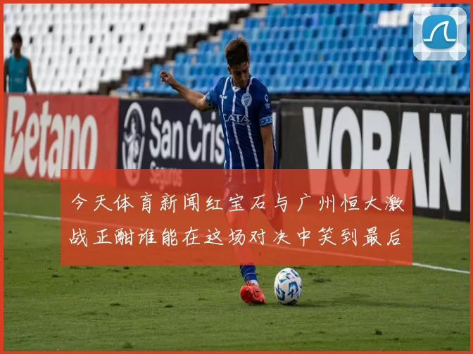今天体育新闻红宝石与广州恒大激战正酣谁能在这场对决中笑到最后