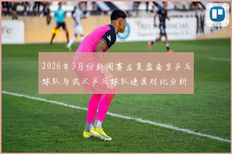 2026年3月份新闻赛后复盘南京乒乓球队与武汉乒乓球队速度对比分析与战术探讨