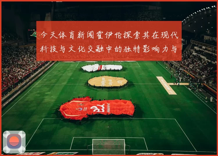 今天体育新闻霍伊伦探索其在现代科技与文化交融中的独特影响力与创新精神